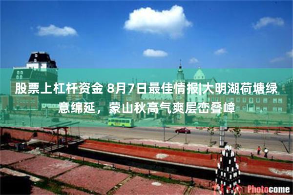 股票上杠杆资金 8月7日最佳情报|大明湖荷塘绿意绵延，蒙山秋高气爽层峦叠嶂