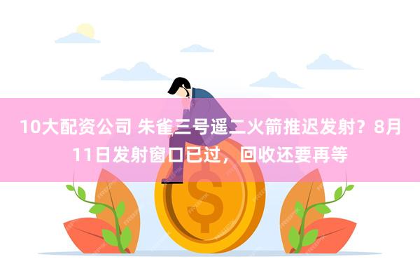 10大配资公司 朱雀三号遥二火箭推迟发射？8月11日发射窗口已过，回收还要再等