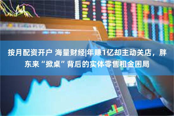 按月配资开户 海量财经|年赚1亿却主动关店，胖东来“掀桌”背后的实体零售租金困局