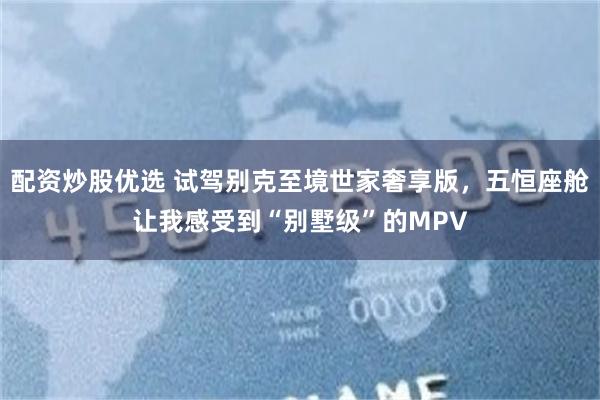 配资炒股优选 试驾别克至境世家奢享版，五恒座舱让我感受到“别墅级”的MPV