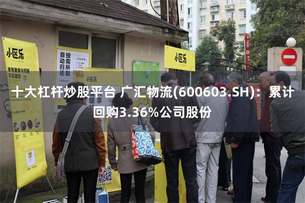 十大杠杆炒股平台 广汇物流(600603.SH)：累计回购3.36%公司股份