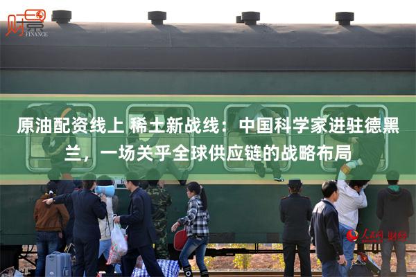 原油配资线上 稀土新战线:中国科学家进驻德黑兰,一场关乎全球供应链的战略布局