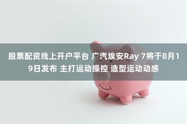 股票配资线上开户平台 广汽埃安Ray 7将于8月19日发布 主打运动操控 造型运动动感