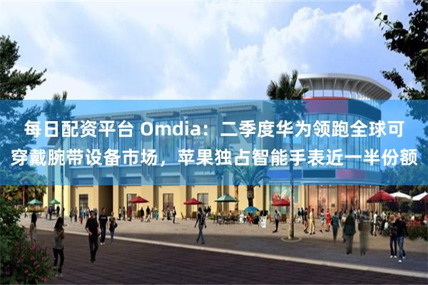每日配资平台 Omdia：二季度华为领跑全球可穿戴腕带设备市场，苹果独占智能手表近一半份额