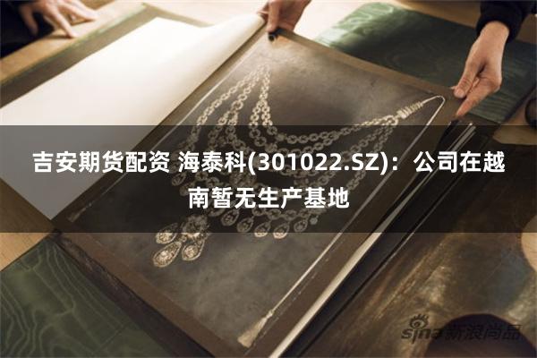吉安期货配资 海泰科(301022.SZ)：公司在越南暂无生产基地