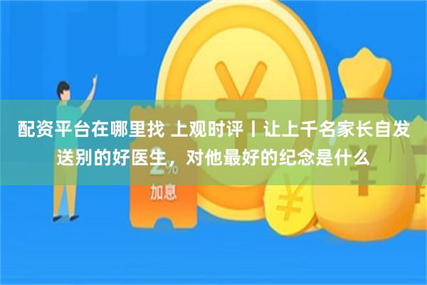配资平台在哪里找 上观时评丨让上千名家长自发送别的好医生，对他最好的纪念是什么