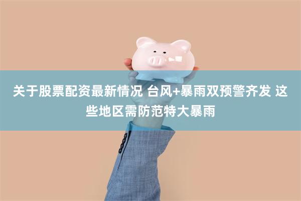 关于股票配资最新情况 台风+暴雨双预警齐发 这些地区需防范特大暴雨