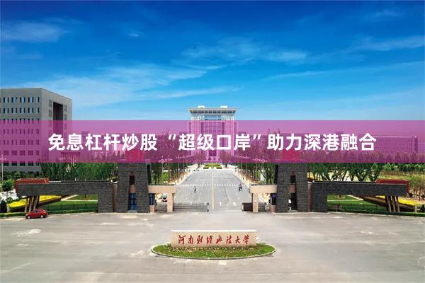免息杠杆炒股 “超级口岸”助力深港融合
