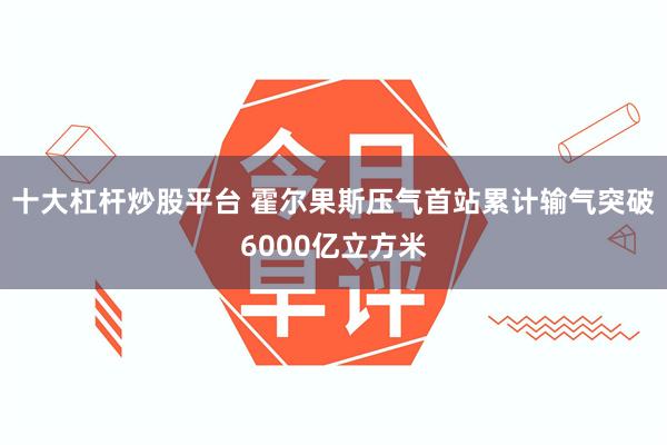 十大杠杆炒股平台 霍尔果斯压气首站累计输气突破6000亿立方米