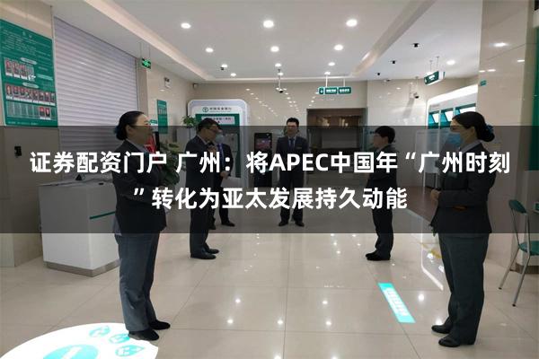 证券配资门户 广州:将APEC中国年“广州时刻”转化为亚太发展持久动能