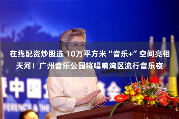 在线配资炒股选 10万平方米“音乐+”空间亮相天河！广州音乐公园将唱响湾区流行音乐夜