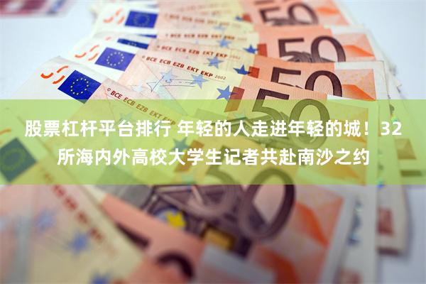 股票杠杆平台排行 年轻的人走进年轻的城!32所海内外高校大学生记者共赴南沙之约