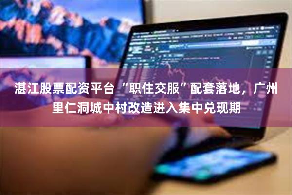 湛江股票配资平台 “职住交服”配套落地，广州里仁洞城中村改造进入集中兑现期
