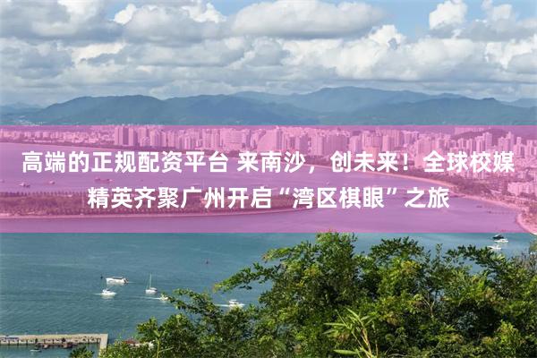 高端的正规配资平台 来南沙，创未来！全球校媒精英齐聚广州开启“湾区棋眼”之旅