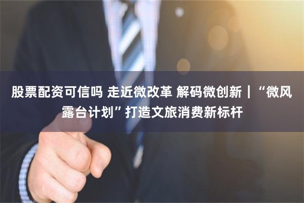 股票配资可信吗 走近微改革 解码微创新｜“微风露台计划”打造文旅消费新标杆