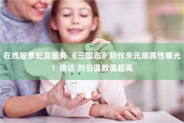 在线股票配资服务 《三国志》新作朱元璋属性曝光!徐达 刘伯温数值超高