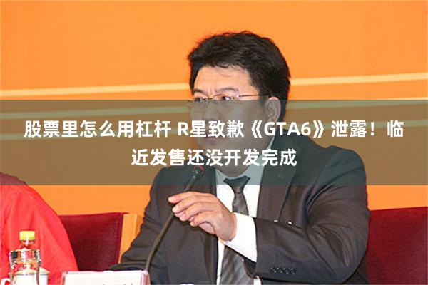 股票里怎么用杠杆 R星致歉《GTA6》泄露！临近发售还没开发完成