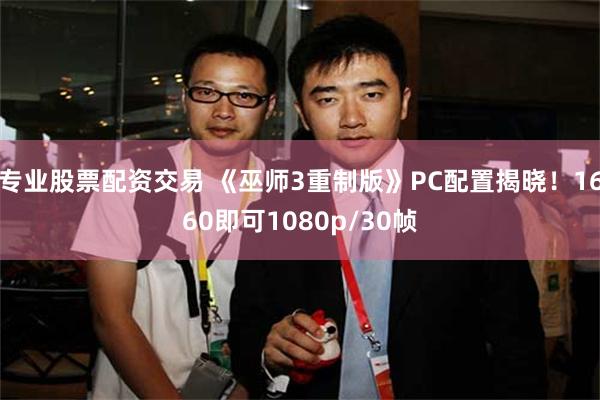 专业股票配资交易 《巫师3重制版》PC配置揭晓！1660即可1080p/30帧
