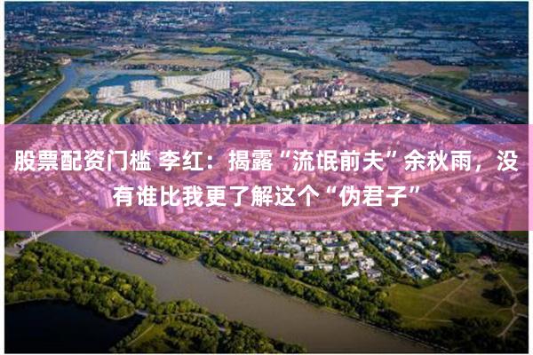 股票配资门槛 李红：揭露“流氓前夫”余秋雨，没有谁比我更了解这个“伪君子”