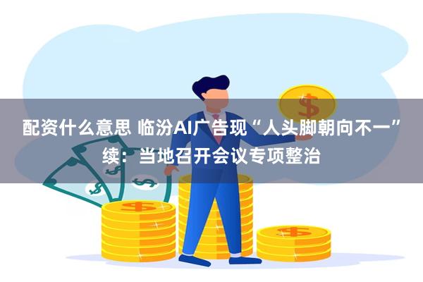 配资什么意思 临汾AI广告现“人头脚朝向不一”续：当地召开会议专项整治