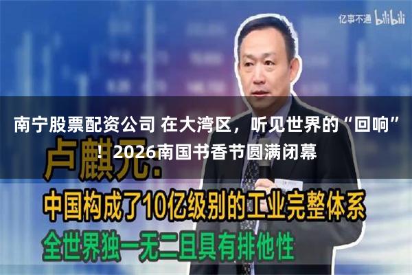 南宁股票配资公司 在大湾区，听见世界的“回响”！2026南国书香节圆满闭幕