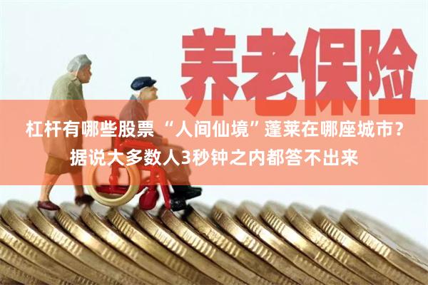 杠杆有哪些股票 “人间仙境”蓬莱在哪座城市?据说大多数人3秒钟之内都答不出来