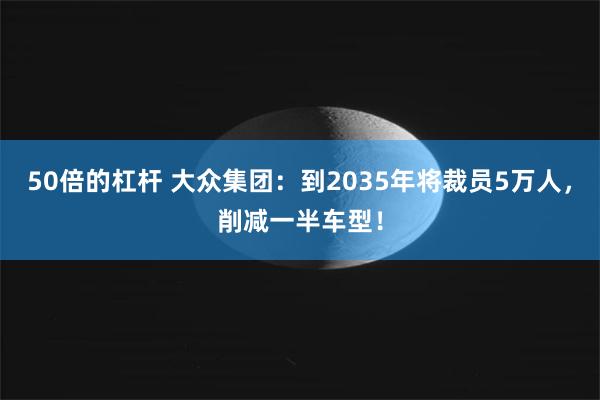 50倍的杠杆 大众集团：到2035年将裁员5万人，削减一半车型！