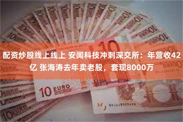 配资炒股线上线上 安闻科技冲刺深交所：年营收42亿 张海涛去年卖老股，套现8000万