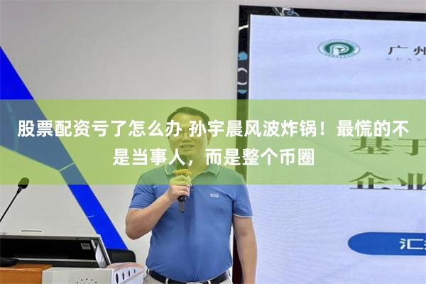 股票配资亏了怎么办 孙宇晨风波炸锅！最慌的不是当事人，而是整个币圈