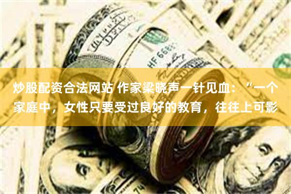 炒股配资合法网站 作家梁晓声一针见血：“一个家庭中，女性只要受过良好的教育，往往上可影