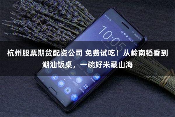 杭州股票期货配资公司 免费试吃！从岭南稻香到潮汕饭桌，一碗好米藏山海