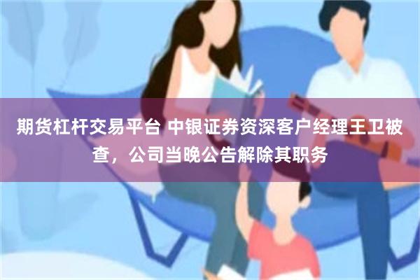 期货杠杆交易平台 中银证券资深客户经理王卫被查,公司当晚公告解除其职务