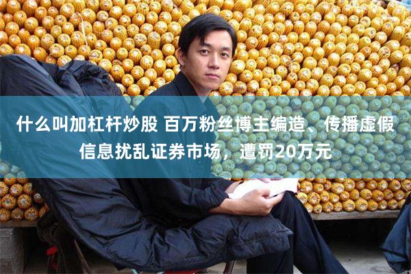 什么叫加杠杆炒股 百万粉丝博主编造、传播虚假信息扰乱证券市场，遭罚20万元