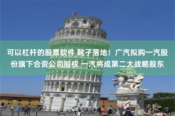 可以杠杆的股票软件 靴子落地！广汽拟购一汽股份旗下合资公司股权 一汽将成第二大战略股东
