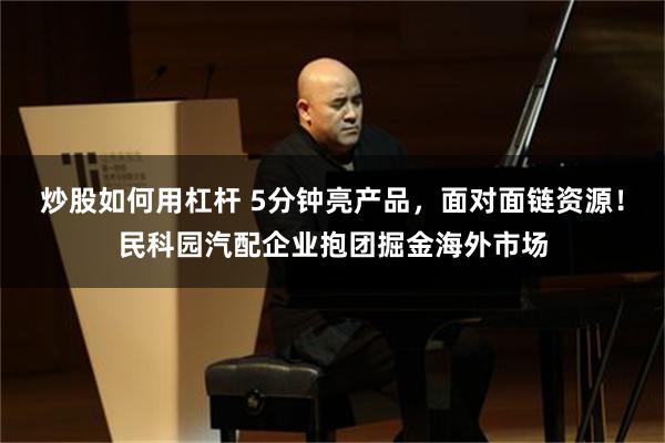 炒股如何用杠杆 5分钟亮产品,面对面链资源!民科园汽配企业抱团掘金海外市场