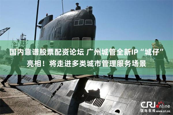 国内靠谱股票配资论坛 广州城管全新IP“城仔”亮相！将走进多类城市管理服务场景