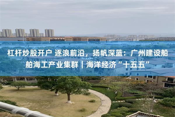 杠杆炒股开户 逐浪前沿，扬帆深蓝：广州建设船舶海工产业集群｜海洋经济“十五五”