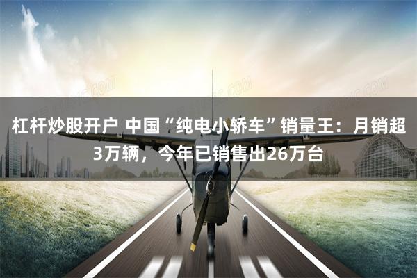 杠杆炒股开户 中国“纯电小轿车”销量王:月销超3万辆,今年已销售出26万台