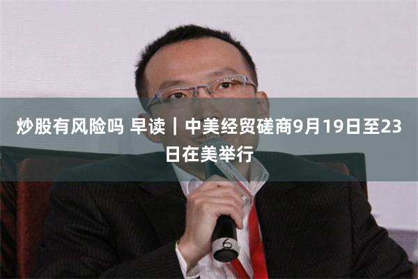炒股有风险吗 早读｜中美经贸磋商9月19日至23日在美举行