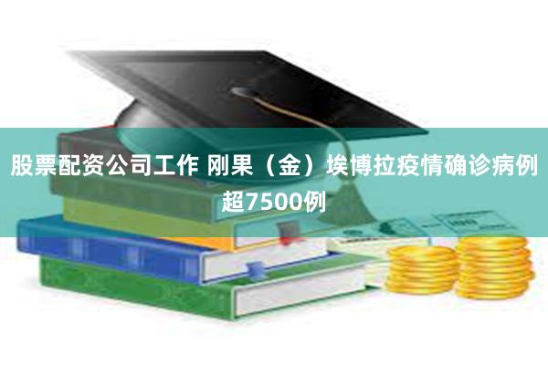 股票配资公司工作 刚果（金）埃博拉疫情确诊病例超7500例