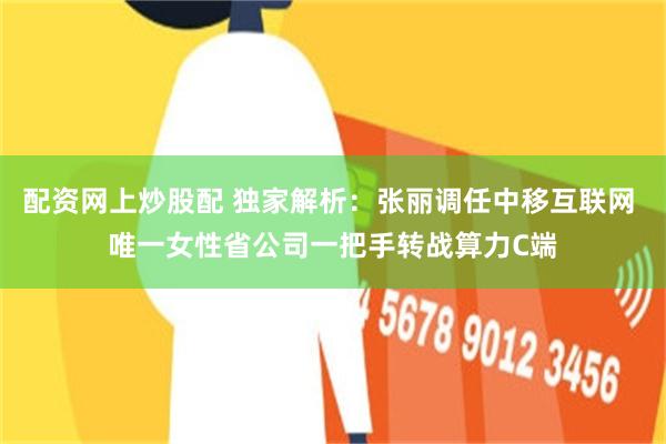 配资网上炒股配 独家解析：张丽调任中移互联网 唯一女性省公司一把手转战算力C端