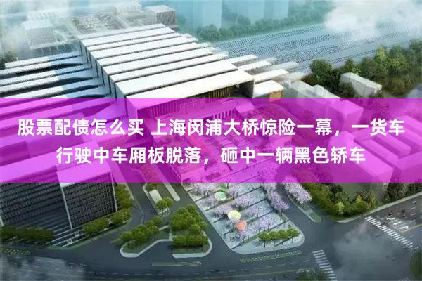 股票配债怎么买 上海闵浦大桥惊险一幕，一货车行驶中车厢板脱落，砸中一辆黑色轿车