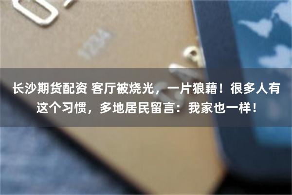 长沙期货配资 客厅被烧光,一片狼藉!很多人有这个习惯,多地居民留言:我家也一样!