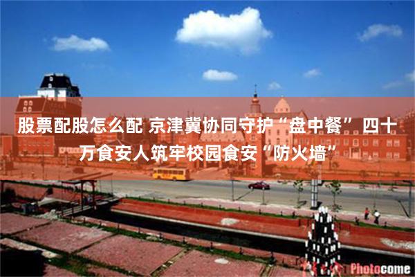 股票配股怎么配 京津冀协同守护“盘中餐” 四十万食安人筑牢校园食安“防火墙”