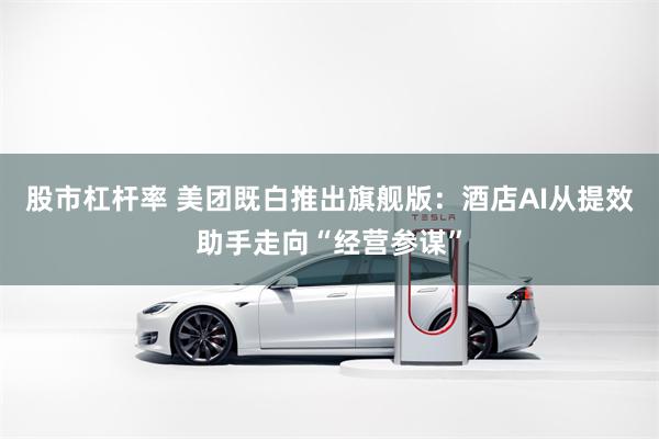 股市杠杆率 美团既白推出旗舰版：酒店AI从提效助手走向“经营参谋”