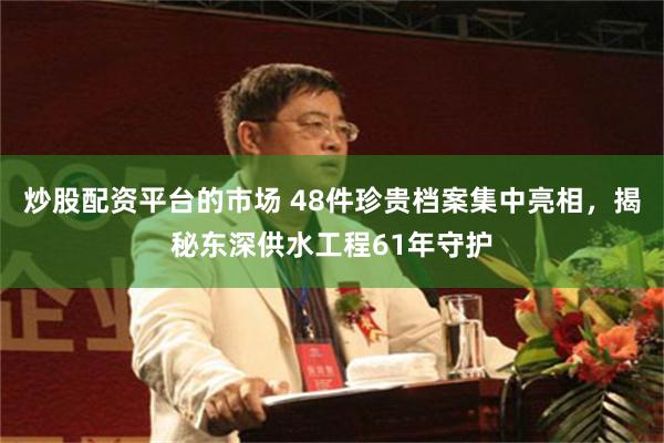炒股配资平台的市场 48件珍贵档案集中亮相，揭秘东深供水工程61年守护