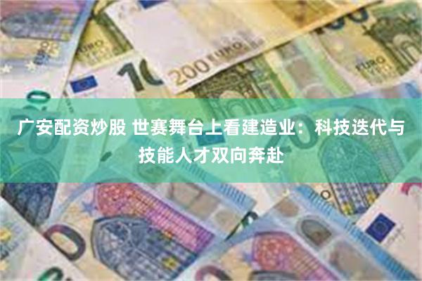 广安配资炒股 世赛舞台上看建造业：科技迭代与技能人才双向奔赴