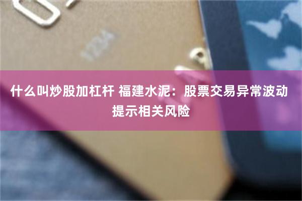 什么叫炒股加杠杆 福建水泥：股票交易异常波动 提示相关风险