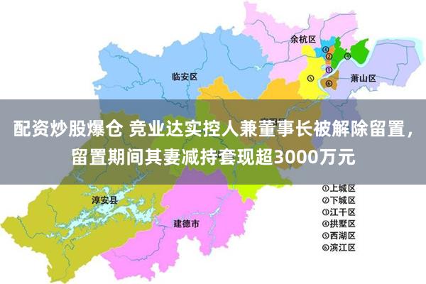 配资炒股爆仓 竞业达实控人兼董事长被解除留置，留置期间其妻减持套现超3000万元