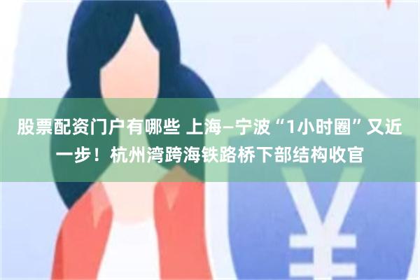 股票配资门户有哪些 上海—宁波“1小时圈”又近一步!杭州湾跨海铁路桥下部结构收官
